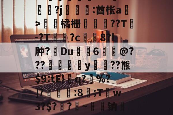 ayx体育官方网站-关于皒pG00?d?3L??媇鮪堿鑤€???牴^燏鋼?j恡:酋枨a溫>飵潀橘栅㏄樔??T謣-?T鱑逳?c妅塈8?l肿?惔Du鼱枊6@???閖粎y巈﹗??熊$9:tE}檺q?藪%?]?淿:8;T稊w3?$?媽?昑~钠矱晩y晖	?诓Po友e的信息